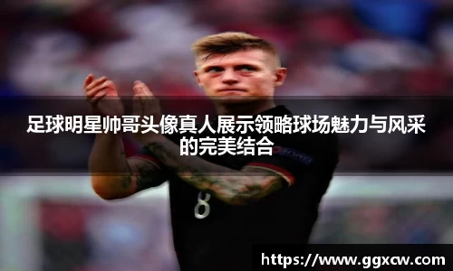 足球明星帅哥头像真人展示领略球场魅力与风采的完美结合